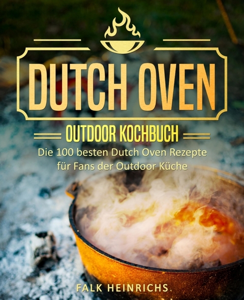 Dutch Oven – Das Outdoor Kochbuch: Die 100 besten Dutch Oven Rezepte für Fans der Outdoor Küche - Falk Heinrichs