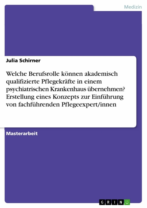 Welche Berufsrolle können akademisch qualifizierte Pflegekräfte in einem psychiatrischen Krankenhaus übernehmen? Erstellung eines Konzepts zur Einführung von fachführenden Pflegeexpert/innen -  Julia Schirner