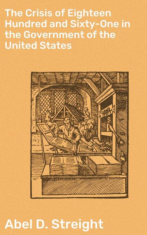 The Crisis of Eighteen Hundred and Sixty-One in the Government of the United States - Abel D. Streight