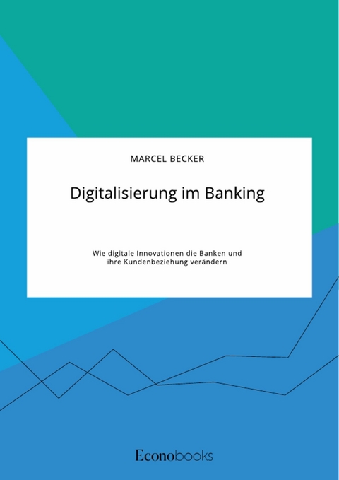 Digitalisierung im Banking. Wie digitale Innovationen die Banken und ihre Kundenbeziehung verändern - Marcel Becker