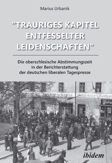 "Trauriges Kapitel entfesselter Leidenschaften": Die oberschlesische Abstimmungszeit in der Berichterstattung der deutschen liberalen Tagespresse - Marius Urbanik