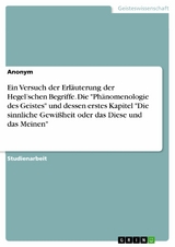 Ein Versuch der Erläuterung der Hegel’schen Begriffe. Die "Phänomenologie des Geistes" und dessen erstes Kapitel "Die sinnliche Gewißheit oder das Diese und das Meinen"