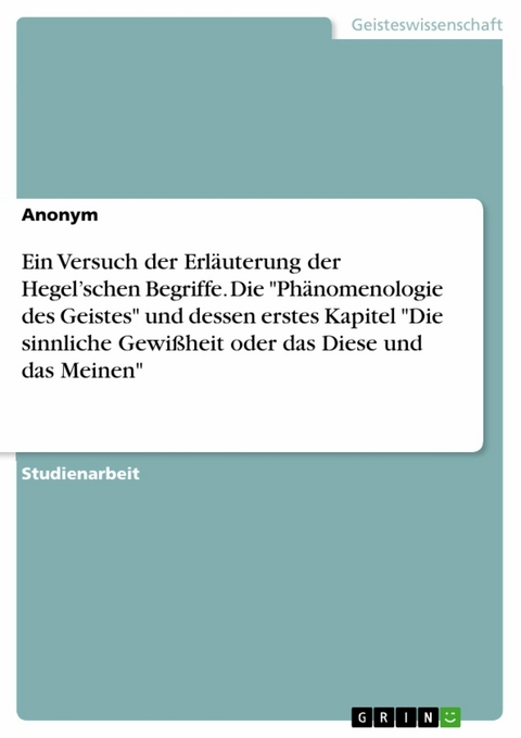 Ein Versuch der Erläuterung der Hegel’schen Begriffe. Die "Phänomenologie des Geistes" und dessen erstes Kapitel "Die sinnliche Gewißheit oder das Diese und das Meinen"