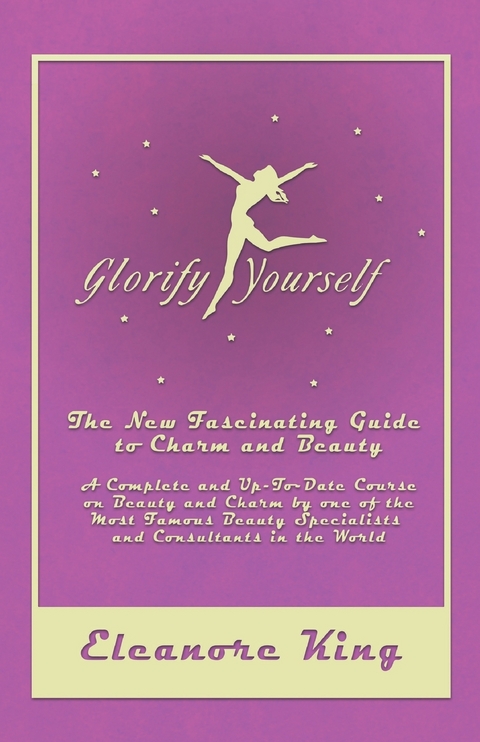 Glorify Yourself - The New Fascinating Guide to Charm and Beauty - A Complete and Up-To-Date Course on Beauty and Charm by one of the Most Famous Beauty Specialists and Consultants in the World - Eleanore King