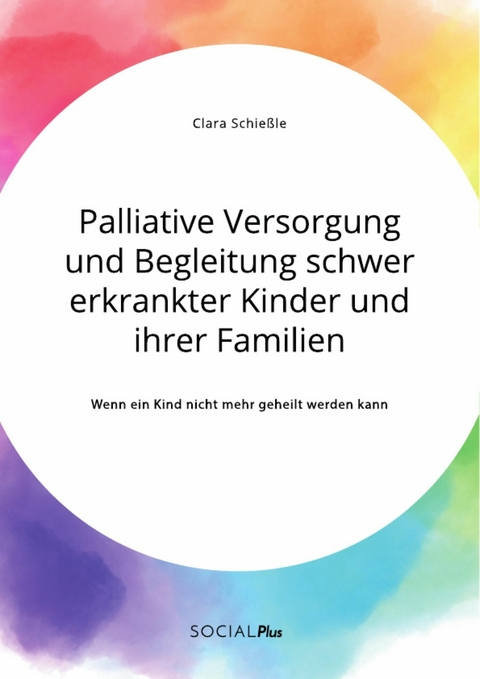 Palliative Versorgung und Begleitung schwer erkrankter Kinder und ihrer Familien. Wenn ein Kind nicht mehr geheilt werden kann - Clara Schießle