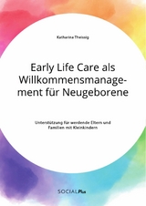 Early Life Care als Willkommensmanagement für Neugeborene. Unterstützung für werdende Eltern und Familien mit Kleinkindern - Katharina Theißig