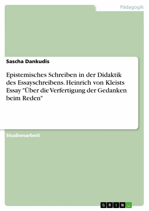 Epistemisches Schreiben in der Didaktik des Essayschreibens. Heinrich von Kleists Essay "Über die Verfertigung der Gedanken beim Reden" - Sascha Dankudis