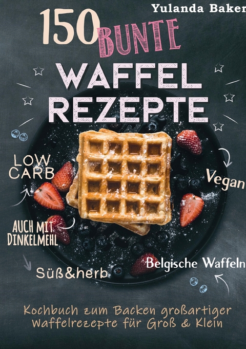 150 bunte Waffel Rezepte: Low Carb, Vegan, auch mit Dinkelmehl, Belgische Waffeln, süß & herb - Yulanda Baker