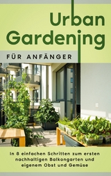 Urban Gardening für Anfänger: In 8 einfachen Schritten zum ersten nachhaltigen Balkongarten und eigenem Obst und Gemüse - Wiebke Bluhm