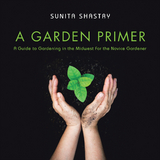 A Garden Primer  a Guide to Gardening in the Midwest  for the Novice Gardener - Sunita Shastry