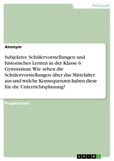 Subjektive Schülervorstellungen und historisches Lernen in der Klasse 6 Gymnasium. Wie sehen die Schülervorstellungen über das Mittelalter aus und welche Konsequenzen haben diese für die Unterrichtsplanung?