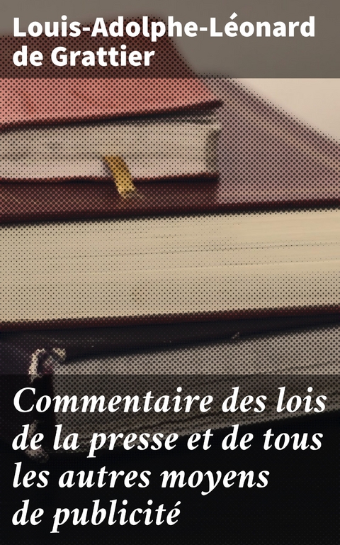 Commentaire des lois de la presse et de tous les autres moyens de publicité - Louis-Adolphe-Léonard de Grattier