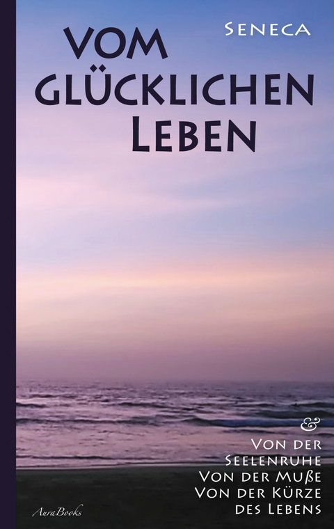 Vom glücklichen Leben | Von der Seelenruhe | Von der Muße | Von der Kürze des Lebens - Lucius Annaeus Seneca