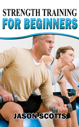 Strength Training For Beginners:A Start Up Guide To Getting In Shape Easily Now! - Jason Scotts