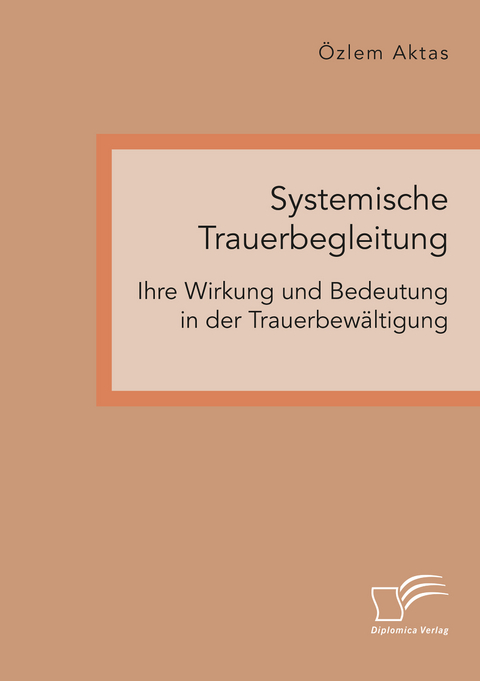 Systemische Trauerbegleitung. Ihre Wirkung und Bedeutung in der Trauerbewältigung - Özlem Aktas