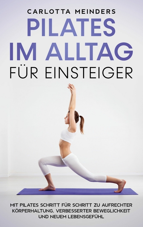 Pilates im Alltag für Einsteiger: Mit Pilates Schritt für Schritt zu aufrechter Körperhaltung, verbesserter Beweglichkeit und neuem Lebensgefühl - Carlotta Meinders