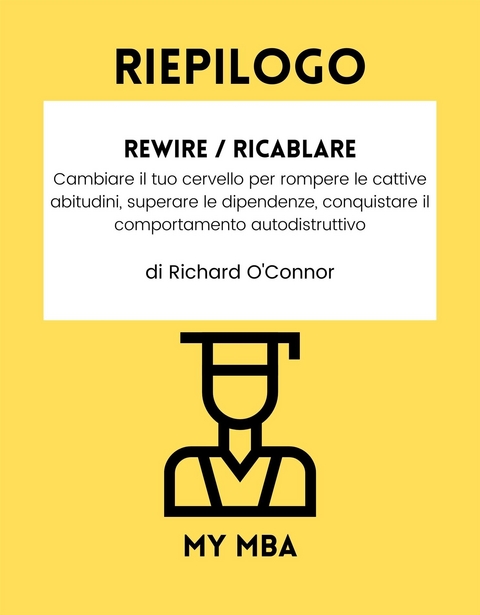 Riepilogo: Rewire / Ricablare: Cambiare Il Tuo Cervello per Rompere Le Cattive Abitudini, Superare Le Dipendenze, Conquistare Il Comportamento Autodistruttivo Da Richard O'connor -  My MBA