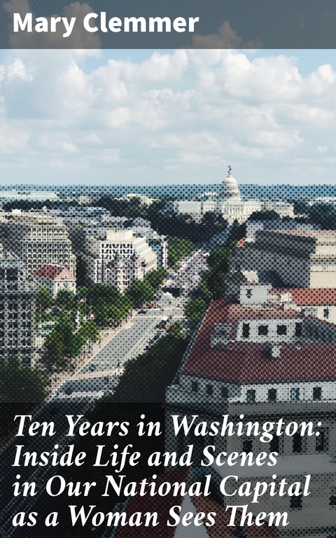 Ten Years in Washington: Inside Life and Scenes in Our National Capital as a Woman Sees Them - Mary Clemmer