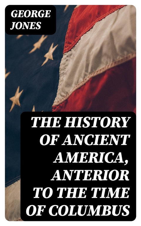 The History of Ancient America, Anterior to the Time of Columbus - George Jones