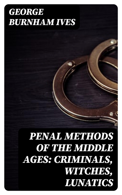 Penal Methods of the Middle Ages: Criminals, Witches, Lunatics - George Burnham Ives