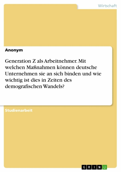 Generation Z als Arbeitnehmer. Mit welchen Maßnahmen können deutsche Unternehmen
sie an sich binden und wie wichtig ist dies in Zeiten des demografischen Wandels?