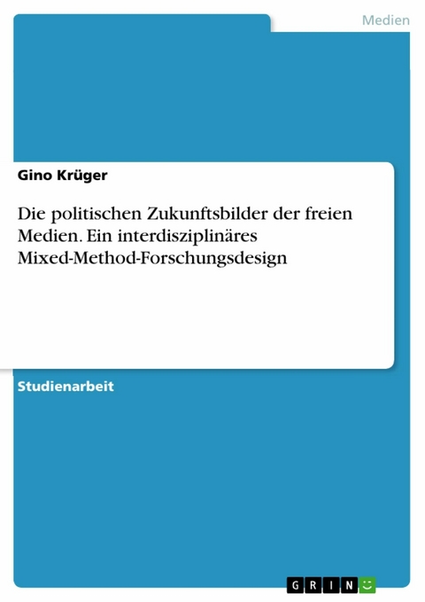 Die politischen Zukunftsbilder der freien Medien. Ein interdisziplinäres Mixed-Method-Forschungsdesign - Gino Krüger