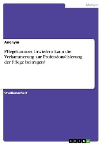 Pflegekammer. Inwiefern kann die Verkammerung zur Professionalisierung der Pflege beitragen?