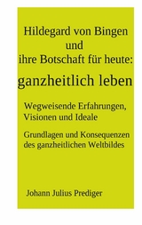 Hildegard von Bingen und ihre Botschaft für heute: ganzheitlich leben - Johann Julius Prediger