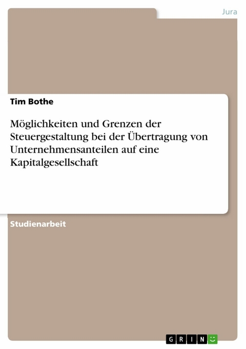 Möglichkeiten und Grenzen der Steuergestaltung bei der Übertragung von Unternehmensanteilen auf eine Kapitalgesellschaft - Tim Bothe