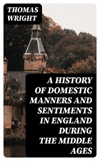 A History of Domestic Manners and Sentiments in England During the Middle Ages - Thomas Wright