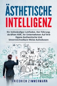 Ästhetische intelligenz. EIN VOLLSTÄNDIGER LEITFADEN, DER FÜHRUNGSKRÄFTEN HILFT, IHR UNTERNEHMEN AUF IHRE EIGENE AUTHENTISCHE UND UNVERWECHSELBARE WEISE AUFZUBAUEN - Friedrich Zimmermann