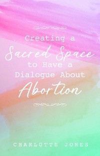 Creating a Sacred Space to Have a Dialogue about Abortion -  Charlotte Jones