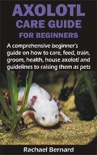 AXOLOTL CARE GUIDE FOR BEGINNERS - Rachael Bernard