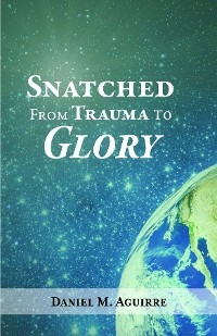 Snatched from Trauma to Glory - Daniel M. Aguirre