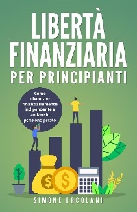 Libertà Finanziaria per Principianti. Come diventare finanziariamente indipendente e andare in pensione presto - Simone Ercolani