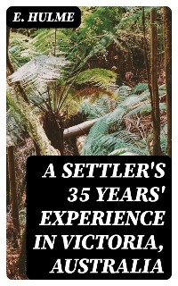 A Settler's 35 Years' Experience in Victoria, Australia - E. Hulme