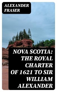 Nova Scotia: The Royal Charter of 1621 to Sir William Alexander - Alexander Fraser