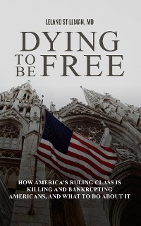 Dying to be Free How America's Ruling Class Is Killing and Bankrupting Americans, and What to Do About It - Leland Stillman