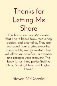 Thanks for Letting Me Share: This book contains 368 quotes that I have heard from recovering addicts and alcoholics. They are profound, funny, cringe-worthy, memorable, and powerful. They will allow you to reflect, remember and reassess your recovery. This book is has three parts -  Steven J McDonald