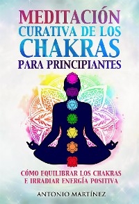 Meditación curativa de los chakras para principiantes. Cómo equilibrar los chakras e irradiar energía positiva - Antonio Martínez