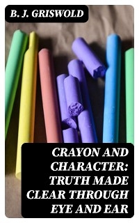 Crayon and Character: Truth Made Clear Through Eye and Ear - B. J. Griswold