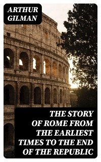 The Story of Rome from the Earliest Times to the End of the Republic - Arthur Gilman