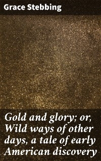 Gold and glory; or, Wild ways of other days, a tale of early American discovery - Grace Stebbing