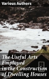 The Useful Arts Employed in the Construction of Dwelling Houses - Various authors