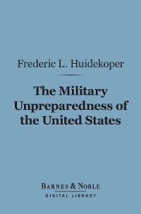 The Military Unpreparedness of the United States (Barnes & Noble Digital Library) - Frederic L. Huidekoper