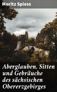 Aberglauben, Sitten und Gebräuche des sächsischen Obererzgebirges - Moritz Spiess