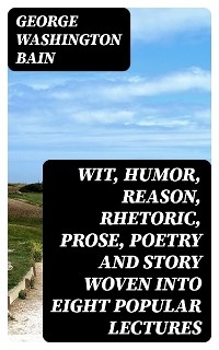 Wit, Humor, Reason, Rhetoric, Prose, Poetry and Story Woven into Eight Popular Lectures - George Washington Bain