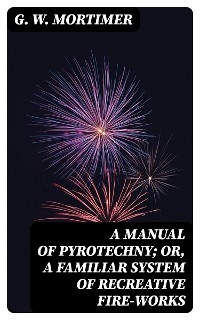 A Manual of Pyrotechny; or, A Familiar System of Recreative Fire-works - G. W. Mortimer