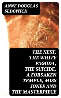 The Nest, The White Pagoda, The Suicide, A Forsaken Temple, Miss Jones and the Masterpiece - Anne Douglas Sedgwick