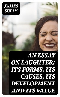 An Essay on Laughter: Its Forms, Its Causes, Its Development and Its Value - James Sully